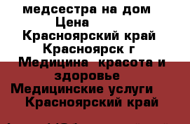 медсестра на дом › Цена ­ 400 - Красноярский край, Красноярск г. Медицина, красота и здоровье » Медицинские услуги   . Красноярский край